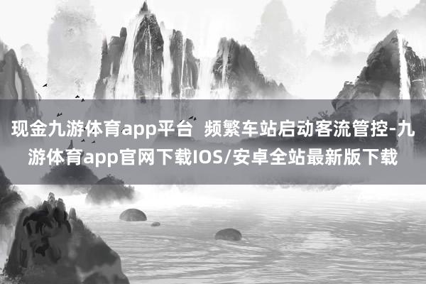 现金九游体育app平台  频繁车站启动客流管控-九游体育app官网下载IOS/安卓全站最新版下载