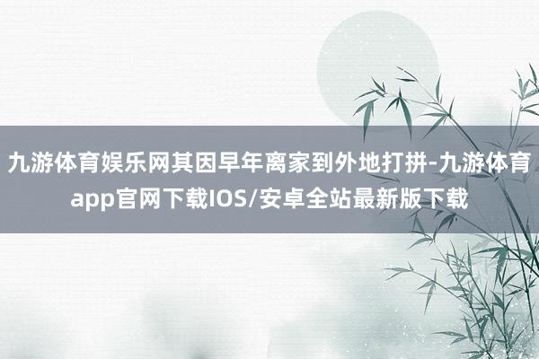 九游体育娱乐网其因早年离家到外地打拼-九游体育app官网下载IOS/安卓全站最新版下载