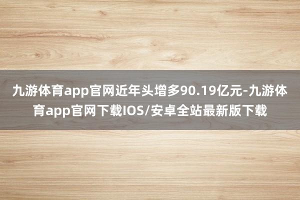 九游体育app官网近年头增多90.19亿元-九游体育app官网下载IOS/安卓全站最新版下载