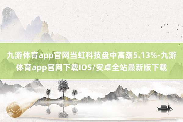 九游体育app官网当虹科技盘中高潮5.13%-九游体育app官网下载IOS/安卓全站最新版下载