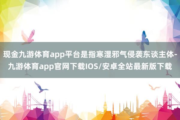 现金九游体育app平台是指寒湿邪气侵袭东谈主体-九游体育app官网下载IOS/安卓全站最新版下载