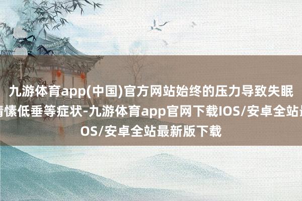 九游体育app(中国)官方网站始终的压力导致失眠、头痛、情愫低垂等症状-九游体育app官网下载IOS/安卓全站最新版下载