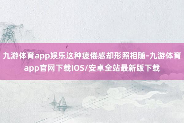 九游体育app娱乐这种疲倦感却形照相随-九游体育app官网下载IOS/安卓全站最新版下载