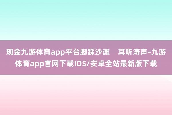 现金九游体育app平台脚踩沙滩    耳听涛声-九游体育app官网下载IOS/安卓全站最新版下载