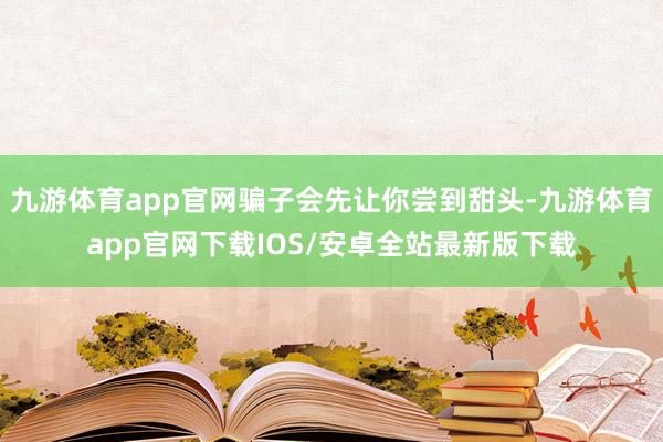 九游体育app官网骗子会先让你尝到甜头-九游体育app官网下载IOS/安卓全站最新版下载