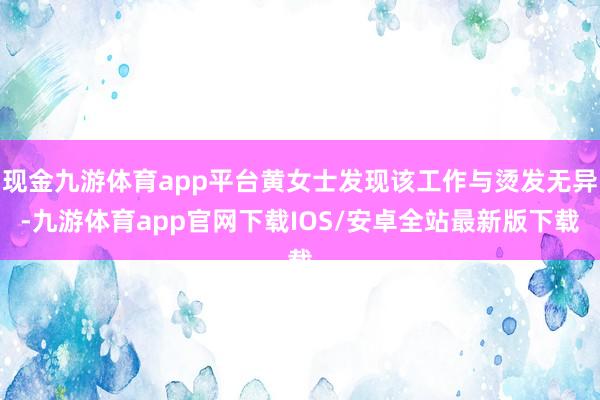 现金九游体育app平台黄女士发现该工作与烫发无异-九游体育app官网下载IOS/安卓全站最新版下载