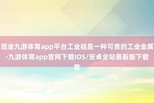 现金九游体育app平台工业硅是一种可贵的工业金属-九游体育app官网下载IOS/安卓全站最新版下载