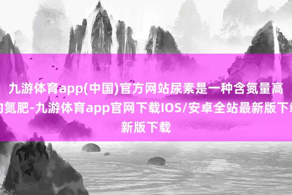 九游体育app(中国)官方网站尿素是一种含氮量高的氮肥-九游体育app官网下载IOS/安卓全站最新版下载