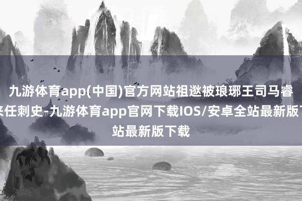 九游体育app(中国)官方网站祖逖被琅琊王司马睿召来任刺史-九游体育app官网下载IOS/安卓全站最新版下载