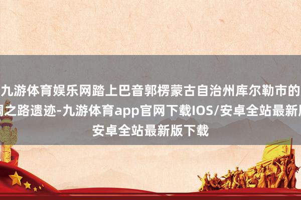 九游体育娱乐网踏上巴音郭楞蒙古自治州库尔勒市的古丝绸之路遗迹-九游体育app官网下载IOS/安卓全站最新版下载