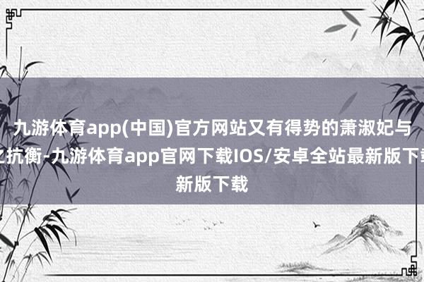 九游体育app(中国)官方网站又有得势的萧淑妃与之抗衡-九游体育app官网下载IOS/安卓全站最新版下载