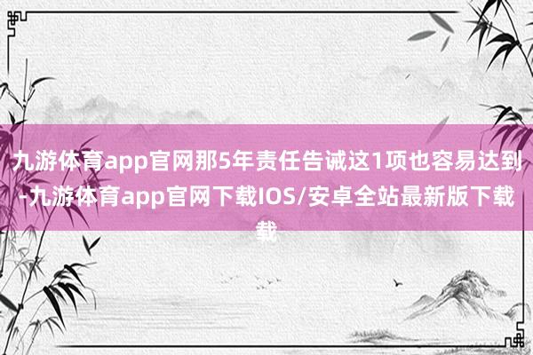 九游体育app官网那5年责任告诫这1项也容易达到-九游体育app官网下载IOS/安卓全站最新版下载